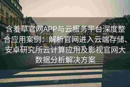 含羞草官网APP与云服务平台深度整合应用案例：解析官网进入云端存储、安卓研究所云计算应用及影视官网大数据分析解决方案