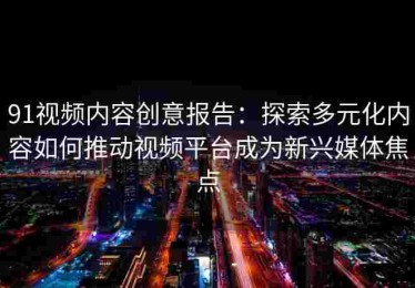 91视频内容创意报告：探索多元化内容如何推动视频平台成为新兴媒体焦点