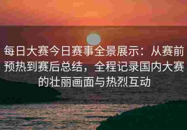 每日大赛今日赛事全景展示：从赛前预热到赛后总结，全程记录国内大赛的壮丽画面与热烈互动
