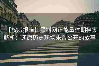 【权威报道】黑料网正能量往期档案解析：还原历史现场未曾公开的故事