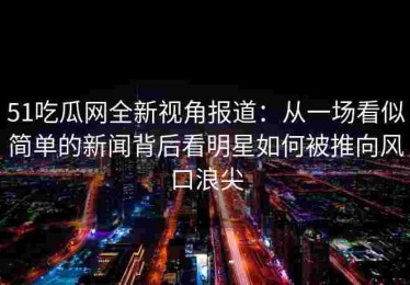 51吃瓜网全新视角报道：从一场看似简单的新闻背后看明星如何被推向风口浪尖