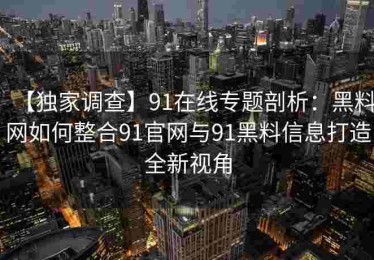 【独家调查】91在线专题剖析：黑料网如何整合91官网与91黑料信息打造全新视角