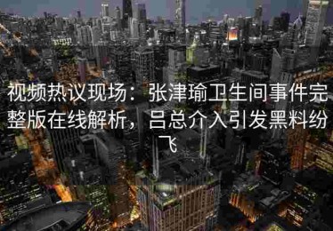 视频热议现场：张津瑜卫生间事件完整版在线解析，吕总介入引发黑料纷飞
