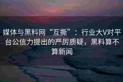 媒体与黑料网“互撕”：行业大V对平台公信力提出的严厉质疑，黑料算不算新闻