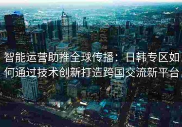 智能运营助推全球传播：日韩专区如何通过技术创新打造跨国交流新平台