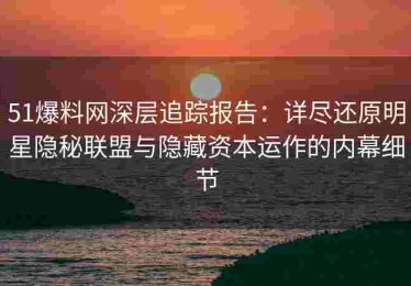 51爆料网深层追踪报告：详尽还原明星隐秘联盟与隐藏资本运作的内幕细节