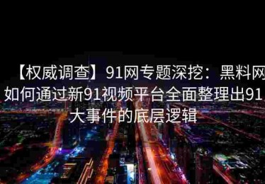 【权威调查】91网专题深挖：黑料网如何通过新91视频平台全面整理出91大事件的底层逻辑