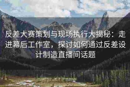 反差大赛策划与现场执行大揭秘：走进幕后工作室，探讨如何通过反差设计制造直播间话题
