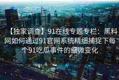 【独家调查】91在线专题专栏：黑料网如何通过91官网系统精细捕捉下每个91吃瓜事件的细微变化