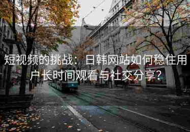 短视频的挑战：日韩网站如何稳住用户长时间观看与社交分享？