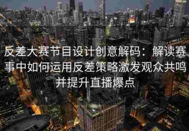 反差大赛节目设计创意解码：解读赛事中如何运用反差策略激发观众共鸣并提升直播爆点