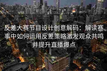 反差大赛节目设计创意解码：解读赛事中如何运用反差策略激发观众共鸣并提升直播爆点
