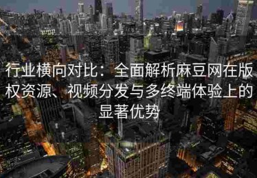 行业横向对比：全面解析麻豆网在版权资源、视频分发与多终端体验上的显著优势
