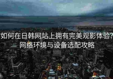 如何在日韩网站上拥有完美观影体验？网络环境与设备选配攻略