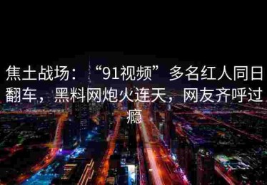 焦土战场：“91视频”多名红人同日翻车，黑料网炮火连天，网友齐呼过瘾