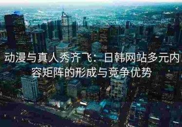动漫与真人秀齐飞：日韩网站多元内容矩阵的形成与竞争优势