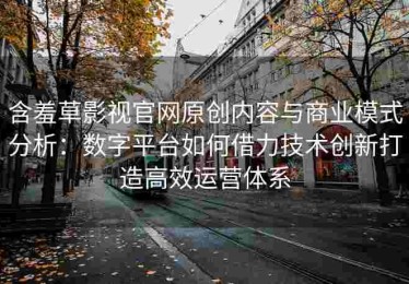 含羞草影视官网原创内容与商业模式分析：数字平台如何借力技术创新打造高效运营体系