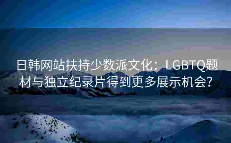 日韩网站扶持少数派文化:LGBTQ题材与独立纪录片得到更多展示机会? 日韩网站扶持少数派文化:LGBTQ题材与独立纪录片得到更多展示机会?