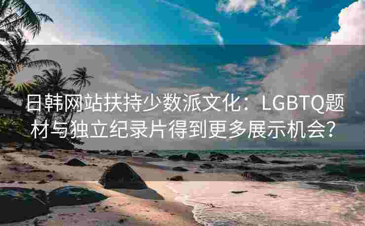 日韩网站扶持少数派文化:LGBTQ题材与独立纪录片得到更多展示机会? 日韩网站扶持少数派文化:LGBTQ题材与独立纪录片得到更多展示机会?