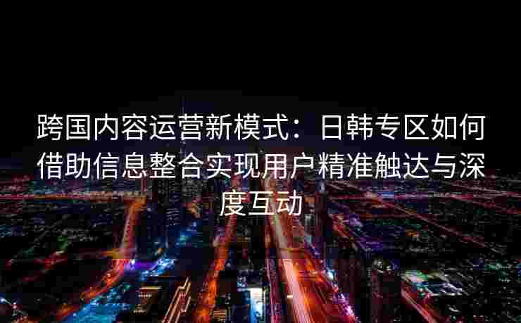 跨国内容运营新模式：日韩专区如何借助信息整合实现用户精准触达与深度互动