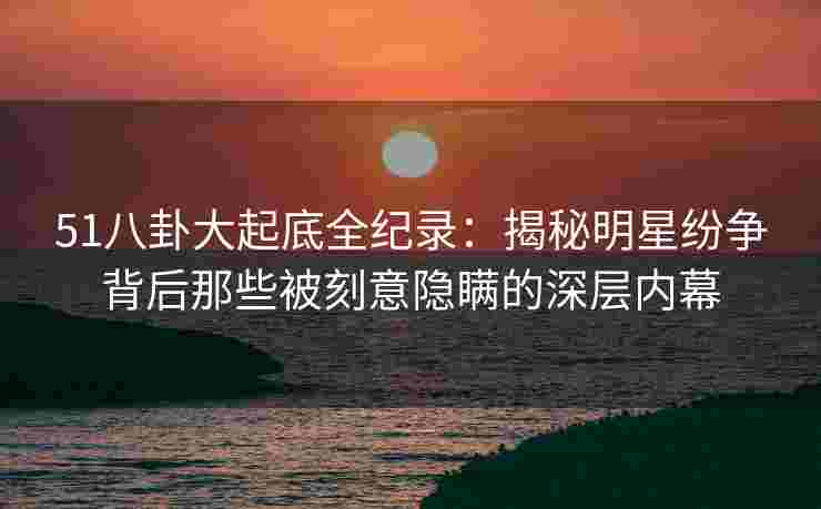 51八卦大起底全纪录：揭秘明星纷争背后那些被刻意隐瞒的深层内幕