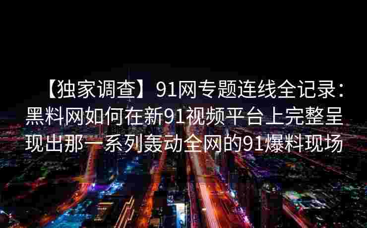 【独家调查】91网专题连线全记录:黑料网如何在新91视频平台上完整呈现出那一系列轰动全网的91爆料现场 【独家调查】91网专题连线全记录:黑料网如何在新91视频平台上完整呈现出那一系列轰动全网的91爆料现场