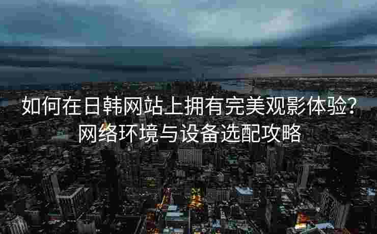 如何在日韩网站上拥有完美观影体验？网络环境与设备选配攻略