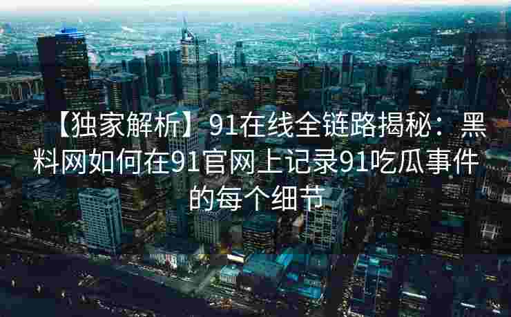 【独家解析】91在线全链路揭秘：黑料网如何在91官网上记录91吃瓜事件的每个细节