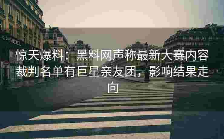 惊天爆料：黑料网声称最新大赛内容裁判名单有巨星亲友团，影响结果走向