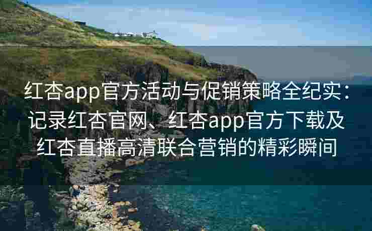 红杏app官方活动与促销策略全纪实：记录红杏官网、红杏app官方下载及红杏直播高清联合营销的精彩瞬间