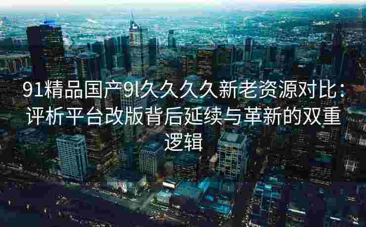 91精品国产9l久久久久新老资源对比：评析平台改版背后延续与革新的双重逻辑