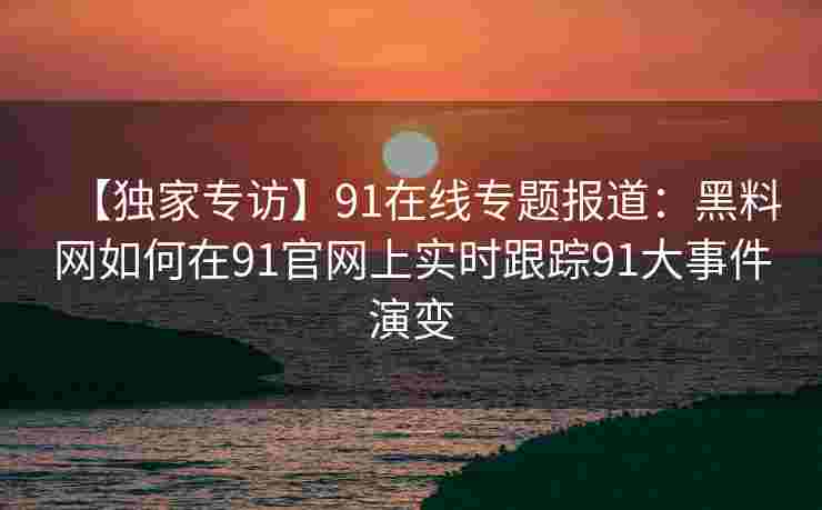【独家专访】91在线专题报道:黑料网如何在91官网上实时跟踪91大事件演变 【独家专访】91在线专题报道:黑料网如何在91官网上实时跟踪91大事件演变