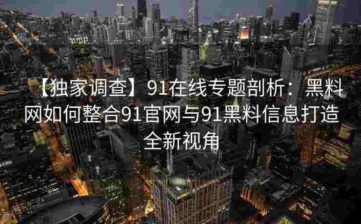 【独家调查】91在线专题剖析:黑料网如何整合91官网与91黑料信息打造全新视角 【独家调查】91在线专题剖析:黑料网如何整合91官网与91黑料信息打造全新视角