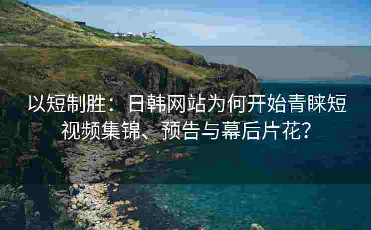 以短制胜:日韩网站为何开始青睐短视频集锦、预告与幕后片花? 以短制胜:日韩网站为何开始青睐短视频集锦、预告与幕后片花?