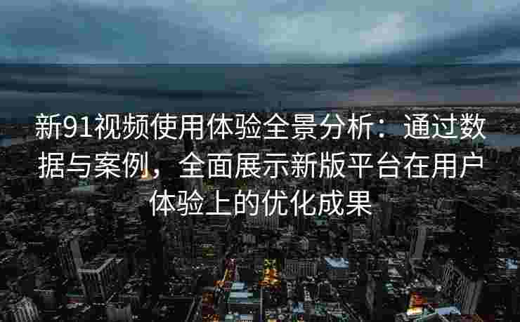 新91视频使用体验全景分析：通过数据与案例，全面展示新版平台在用户体验上的优化成果