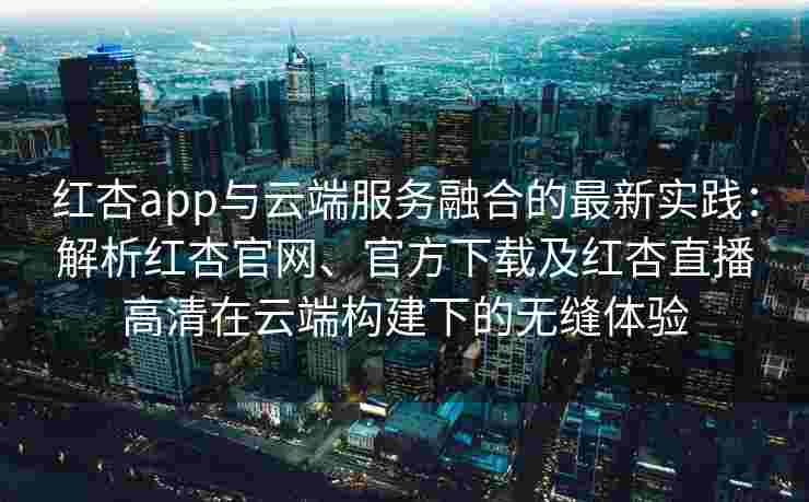 红杏app与云端服务融合的最新实践:解析红杏官网、官方下载及红杏直播高清在云端构建下的无缝体验 红杏app与云端服务融合的最新实践:解析红杏官网、官方下载及红杏直播高清在云端构建下的无缝体验
