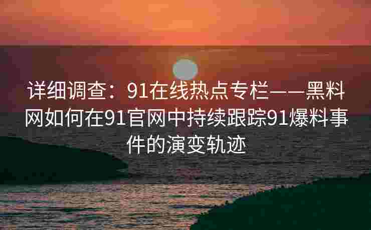 详细调查：91在线热点专栏——黑料网如何在91官网中持续跟踪91爆料事件的演变轨迹