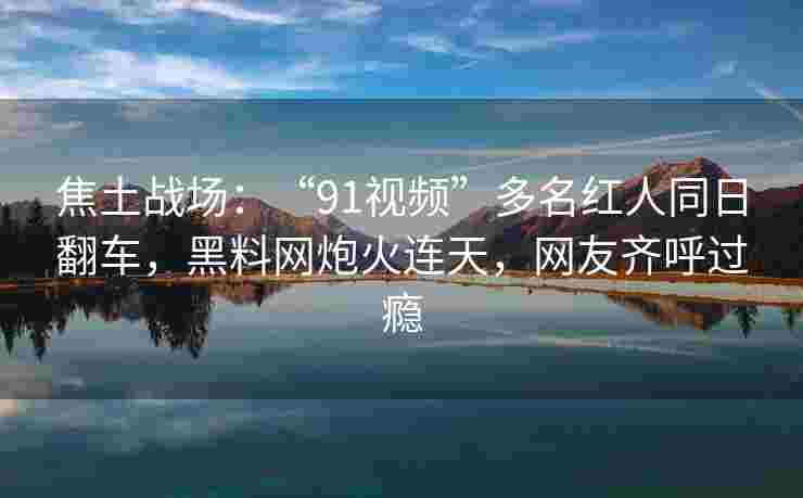 焦土战场:“91视频”多名红人同日翻车,黑料网炮火连天,网友齐呼过瘾 焦土战场:“91视频”多名红人同日翻车,黑料网炮火连天,网友齐呼过瘾