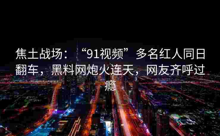 焦土战场:“91视频”多名红人同日翻车,黑料网炮火连天,网友齐呼过瘾 焦土战场:“91视频”多名红人同日翻车,黑料网炮火连天,网友齐呼过瘾
