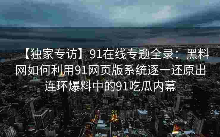 【独家专访】91在线专题全录：黑料网如何利用91网页版系统逐一还原出连环爆料中的91吃瓜内幕