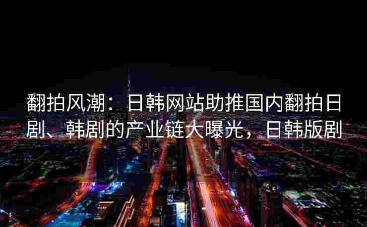 翻拍风潮：日韩网站助推国内翻拍日剧、韩剧的产业链大曝光，日韩版剧