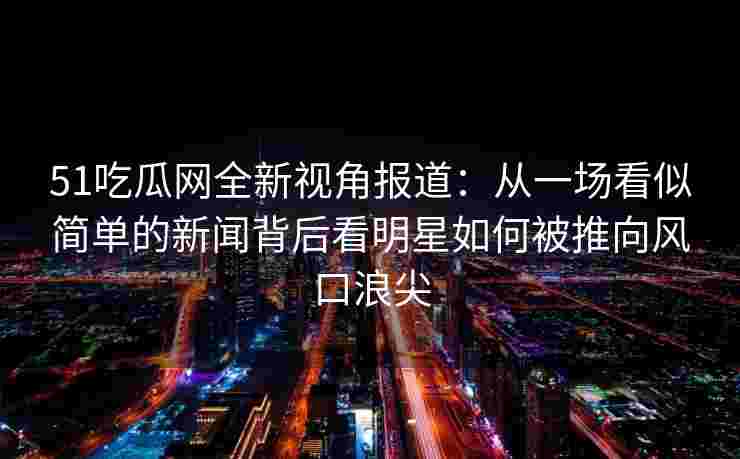 51吃瓜网全新视角报道：从一场看似简单的新闻背后看明星如何被推向风口浪尖