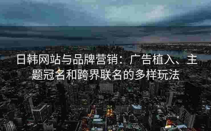 日韩网站与品牌营销:广告植入、主题冠名和跨界联名的多样玩法 日韩网站与品牌营销:广告植入、主题冠名和跨界联名的多样玩法