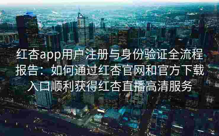 红杏app用户注册与身份验证全流程报告：如何通过红杏官网和官方下载入口顺利获得红杏直播高清服务