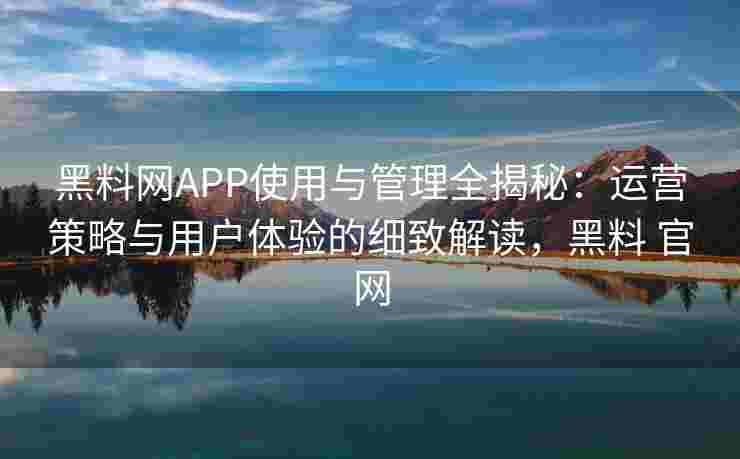 黑料网APP使用与管理全揭秘：运营策略与用户体验的细致解读，黑料 官网