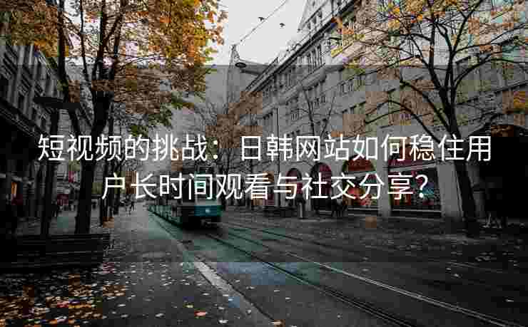 短视频的挑战:日韩网站如何稳住用户长时间观看与社交分享? 短视频的挑战:日韩网站如何稳住用户长时间观看与社交分享?