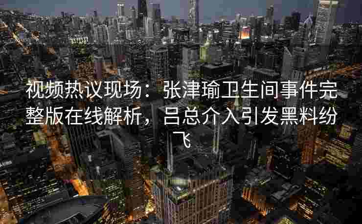 视频热议现场：张津瑜卫生间事件完整版在线解析，吕总介入引发黑料纷飞