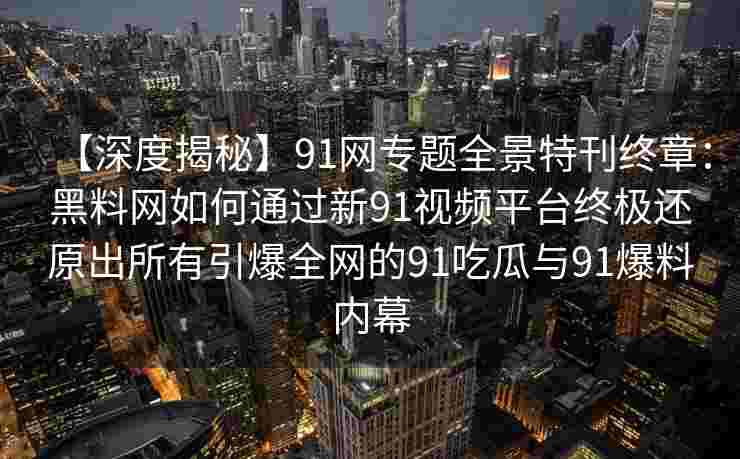 【深度揭秘】91网专题全景特刊终章：黑料网如何通过新91视频平台终极还原出所有引爆全网的91吃瓜与91爆料内幕
