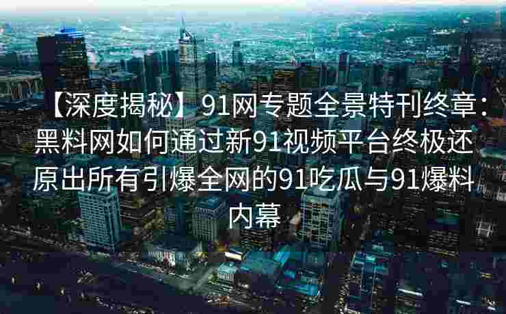 【深度揭秘】91网专题全景特刊终章：黑料网如何通过新91视频平台终极还原出所有引爆全网的91吃瓜与91爆料内幕