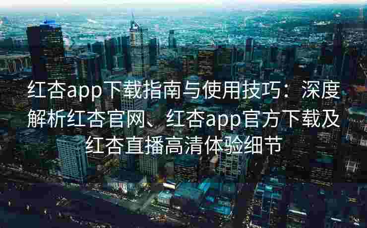 红杏app下载指南与使用技巧：深度解析红杏官网、红杏app官方下载及红杏直播高清体验细节